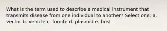 What is the term used to describe a medical instrument that transmits disease from one individual to another? Select one: a. vector b. vehicle c. fomite d. plasmid e. host