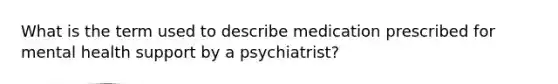 What is the term used to describe medication prescribed for mental health support by a psychiatrist?