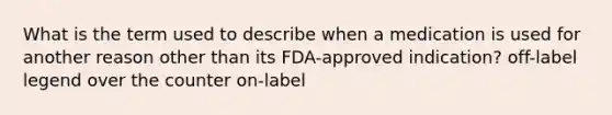 What is the term used to describe when a medication is used for another reason other than its FDA-approved indication? off-label legend over the counter on-label