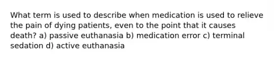 What term is used to describe when medication is used to relieve the pain of dying patients, even to the point that it causes death? a) passive euthanasia b) medication error c) terminal sedation d) active euthanasia