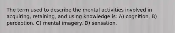 The term used to describe the mental activities involved in acquiring, retaining, and using knowledge is: A) cognition. B) perception. C) mental imagery. D) sensation.