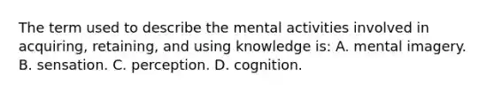 The term used to describe the mental activities involved in acquiring, retaining, and using knowledge is: A. mental imagery. B. sensation. C. perception. D. cognition.