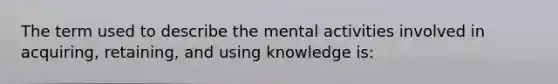 The term used to describe the mental activities involved in acquiring, retaining, and using knowledge is: