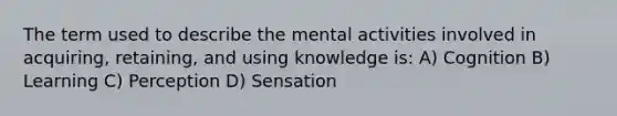 The term used to describe the mental activities involved in acquiring, retaining, and using knowledge is: A) Cognition B) Learning C) Perception D) Sensation