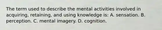 The term used to describe the mental activities involved in acquiring, retaining, and using knowledge is: A. sensation. B. perception. C. mental imagery. D. cognition.