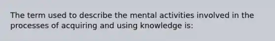 The term used to describe the mental activities involved in the processes of acquiring and using knowledge is: