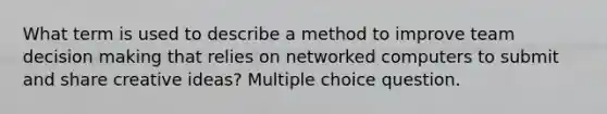 What term is used to describe a method to improve team decision making that relies on networked computers to submit and share creative ideas? Multiple choice question.