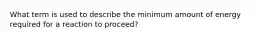 What term is used to describe the minimum amount of energy required for a reaction to proceed?