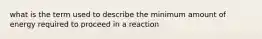 what is the term used to describe the minimum amount of energy required to proceed in a reaction