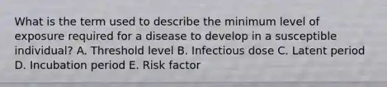 What is the term used to describe the minimum level of exposure required for a disease to develop in a susceptible individual? A. Threshold level B. Infectious dose C. Latent period D. Incubation period E. Risk factor