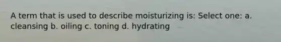 A term that is used to describe moisturizing is: Select one: a. cleansing b. oiling c. toning d. hydrating