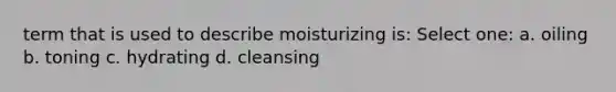 term that is used to describe moisturizing is: Select one: a. oiling b. toning c. hydrating d. cleansing