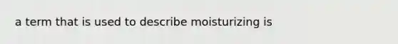 a term that is used to describe moisturizing is