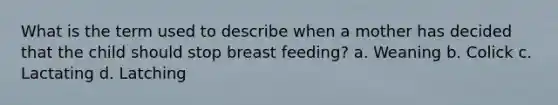 What is the term used to describe when a mother has decided that the child should stop breast feeding? a. Weaning b. Colick c. Lactating d. Latching