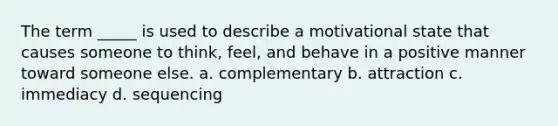 The term _____ is used to describe a motivational state that causes someone to think, feel, and behave in a positive manner toward someone else. a. complementary b. attraction c. immediacy d. sequencing