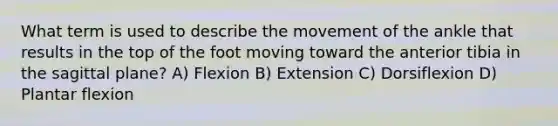 What term is used to describe the movement of the ankle that results in the top of the foot moving toward the anterior tibia in the sagittal plane? A) Flexion B) Extension C) Dorsiflexion D) Plantar flexion