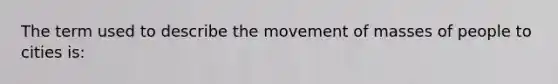 The term used to describe the movement of masses of people to cities is: