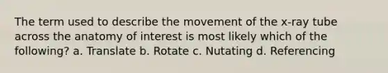 The term used to describe the movement of the x-ray tube across the anatomy of interest is most likely which of the following? a. Translate b. Rotate c. Nutating d. Referencing