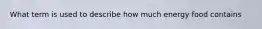 What term is used to describe how much energy food contains