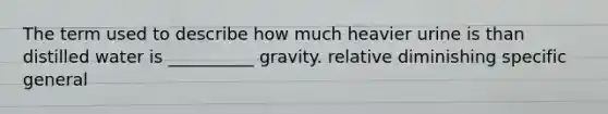 The term used to describe how much heavier urine is than distilled water is __________ gravity. relative diminishing specific general