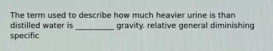 The term used to describe how much heavier urine is than distilled water is __________ gravity. relative general diminishing specific