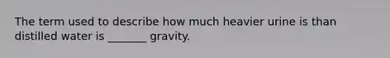 The term used to describe how much heavier urine is than distilled water is _______ gravity.