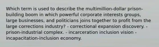 Which term is used to describe the multimillion-dollar prison-building boom in which powerful corporate interests groups, large businesses, and politicians joins together to profit from the large corrections industry? - correctional expansion discovery. - prison-industrial complex. - incarceration inclusion vision - incapacitation-inclusion economy.