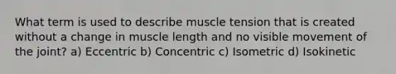 What term is used to describe muscle tension that is created without a change in muscle length and no visible movement of the joint? a) Eccentric b) Concentric c) Isometric d) Isokinetic