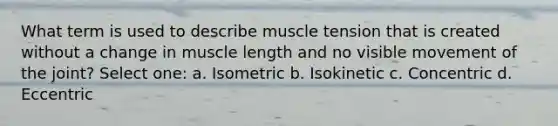 What term is used to describe muscle tension that is created without a change in muscle length and no visible movement of the joint? Select one: a. Isometric b. Isokinetic c. Concentric d. Eccentric