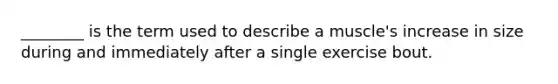 ________ is the term used to describe a muscle's increase in size during and immediately after a single exercise bout.