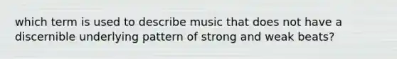 which term is used to describe music that does not have a discernible underlying pattern of strong and weak beats?