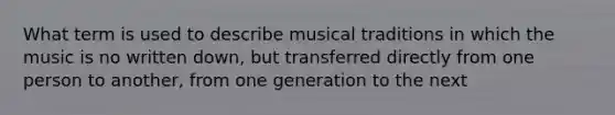 What term is used to describe musical traditions in which the music is no written down, but transferred directly from one person to another, from one generation to the next