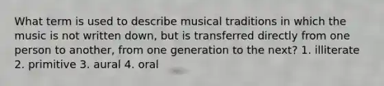 What term is used to describe musical traditions in which the music is not written down, but is transferred directly from one person to another, from one generation to the next? 1. illiterate 2. primitive 3. aural 4. oral