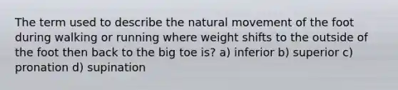 The term used to describe the natural movement of the foot during walking or running where weight shifts to the outside of the foot then back to the big toe is? a) inferior b) superior c) pronation d) supination