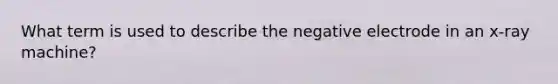 What term is used to describe the negative electrode in an x-ray machine?