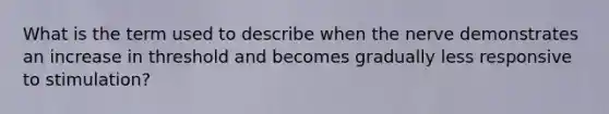 What is the term used to describe when the nerve demonstrates an increase in threshold and becomes gradually less responsive to stimulation?