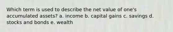 Which term is used to describe the net value of one's accumulated assets? a. income b. capital gains c. savings d. stocks and bonds e. wealth