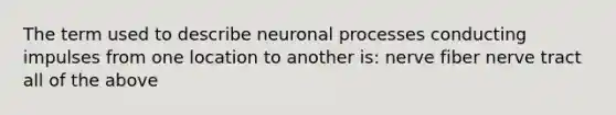 The term used to describe neuronal processes conducting impulses from one location to another is: nerve fiber nerve tract all of the above