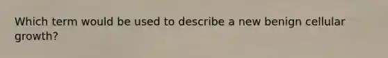 Which term would be used to describe a new benign cellular growth?