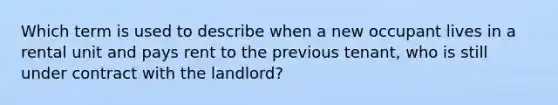 Which term is used to describe when a new occupant lives in a rental unit and pays rent to the previous tenant, who is still under contract with the landlord?