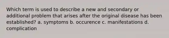 Which term is used to describe a new and secondary or additional problem that arises after the original disease has been established? a. symptoms b. occurence c. manifestations d. complication