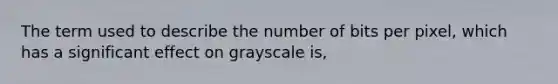 The term used to describe the number of bits per pixel, which has a significant effect on grayscale is,