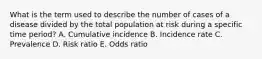 What is the term used to describe the number of cases of a disease divided by the total population at risk during a specific time period? A. Cumulative incidence B. Incidence rate C. Prevalence D. Risk ratio E. Odds ratio