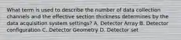 What term is used to describe the number of data collection channels and the effective section thickness determines by the data acquisition system settings? A. Detector Array B. Detector configuration C. Detector Geometry D. Detector set