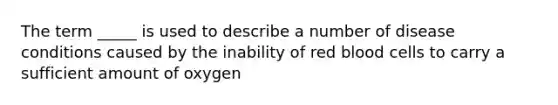 The term _____ is used to describe a number of disease conditions caused by the inability of red blood cells to carry a sufficient amount of oxygen