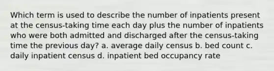 Which term is used to describe the number of inpatients present at the census-taking time each day plus the number of inpatients who were both admitted and discharged after the census-taking time the previous day? a. average daily census b. bed count c. daily inpatient census d. inpatient bed occupancy rate