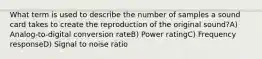 What term is used to describe the number of samples a sound card takes to create the reproduction of the original sound?A) Analog-to-digital conversion rateB) Power ratingC) Frequency responseD) Signal to noise ratio