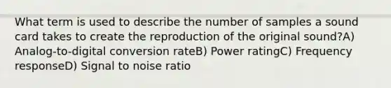 What term is used to describe the number of samples a sound card takes to create the reproduction of the original sound?A) Analog-to-digital conversion rateB) Power ratingC) Frequency responseD) Signal to noise ratio