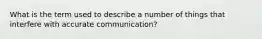 What is the term used to describe a number of things that interfere with accurate communication?