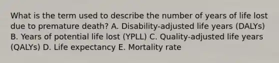 What is the term used to describe the number of years of life lost due to premature death? A. Disability-adjusted life years (DALYs) B. Years of potential life lost (YPLL) C. Quality-adjusted life years (QALYs) D. Life expectancy E. Mortality rate